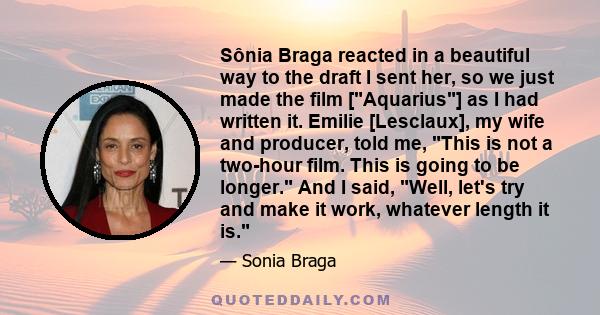 Sônia Braga reacted in a beautiful way to the draft I sent her, so we just made the film [Aquarius] as I had written it. Emilie [Lesclaux], my wife and producer, told me, This is not a two-hour film. This is going to be 