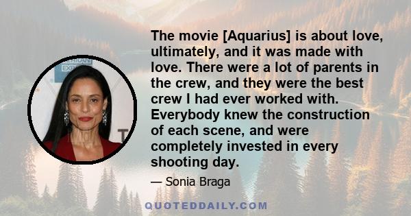 The movie [Aquarius] is about love, ultimately, and it was made with love. There were a lot of parents in the crew, and they were the best crew I had ever worked with. Everybody knew the construction of each scene, and