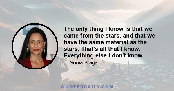 The only thing I know is that we came from the stars, and that we have the same material as the stars. That's all that I know. Everything else I don't know.