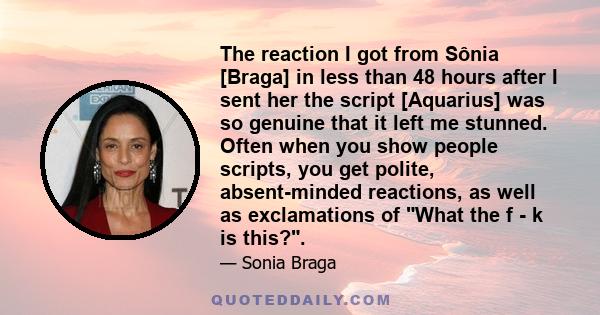 The reaction I got from Sônia [Braga] in less than 48 hours after I sent her the script [Aquarius] was so genuine that it left me stunned. Often when you show people scripts, you get polite, absent-minded reactions, as