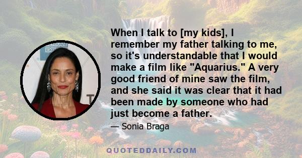 When I talk to [my kids], I remember my father talking to me, so it's understandable that I would make a film like Aquarius. A very good friend of mine saw the film, and she said it was clear that it had been made by