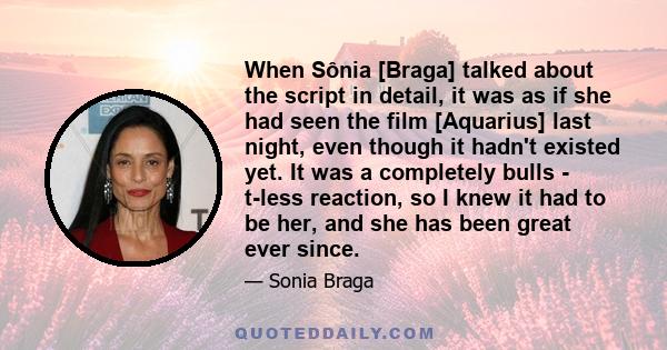 When Sônia [Braga] talked about the script in detail, it was as if she had seen the film [Aquarius] last night, even though it hadn't existed yet. It was a completely bulls - t-less reaction, so I knew it had to be her, 