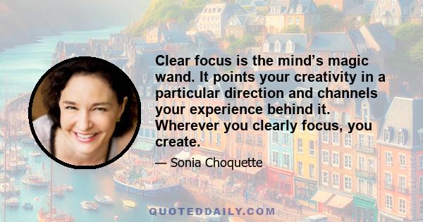 Clear focus is the mind’s magic wand. It points your creativity in a particular direction and channels your experience behind it. Wherever you clearly focus, you create.