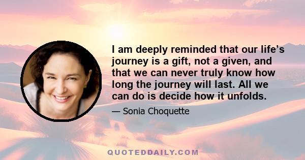 I am deeply reminded that our life’s journey is a gift, not a given, and that we can never truly know how long the journey will last. All we can do is decide how it unfolds.