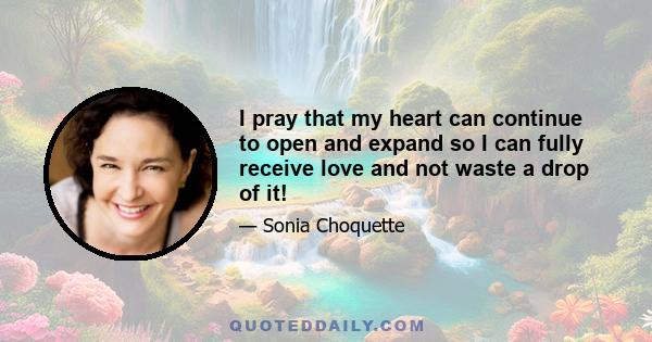 I pray that my heart can continue to open and expand so I can fully receive love and not waste a drop of it!