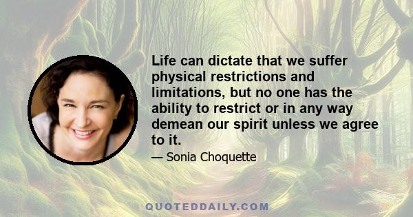 Life can dictate that we suffer physical restrictions and limitations, but no one has the ability to restrict or in any way demean our spirit unless we agree to it.