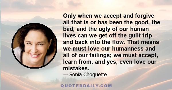 Only when we accept and forgive all that is or has been the good, the bad, and the ugly of our human lives can we get off the guilt trip and back into the flow. That means we must love our humanness and all of our