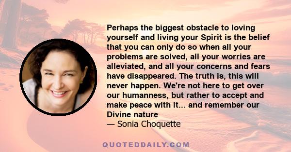 Perhaps the biggest obstacle to loving yourself and living your Spirit is the belief that you can only do so when all your problems are solved, all your worries are alleviated, and all your concerns and fears have