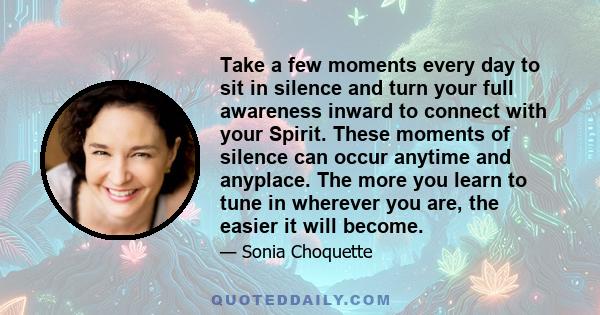 Take a few moments every day to sit in silence and turn your full awareness inward to connect with your Spirit. These moments of silence can occur anytime and anyplace. The more you learn to tune in wherever you are,