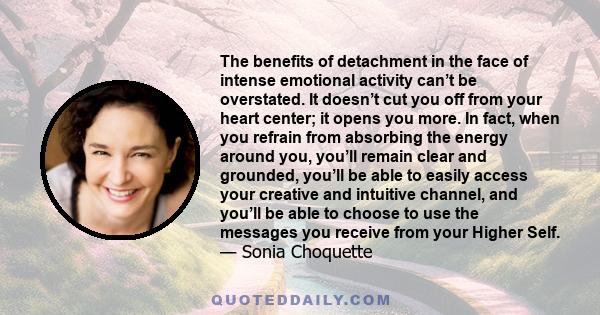 The benefits of detachment in the face of intense emotional activity can’t be overstated. It doesn’t cut you off from your heart center; it opens you more. In fact, when you refrain from absorbing the energy around you, 