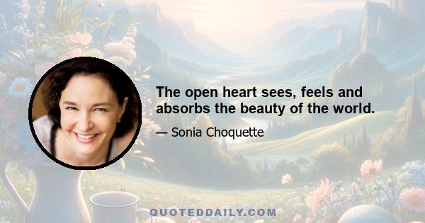 The open heart sees, feels and absorbs the beauty of the world.