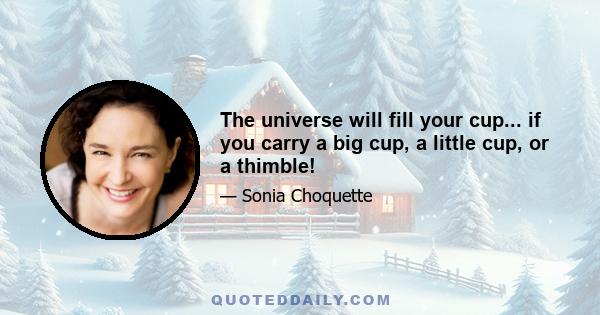 The universe will fill your cup... if you carry a big cup, a little cup, or a thimble!