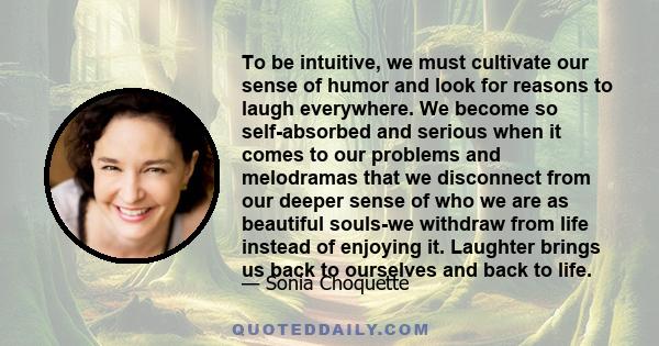 To be intuitive, we must cultivate our sense of humor and look for reasons to laugh everywhere. We become so self-absorbed and serious when it comes to our problems and melodramas that we disconnect from our deeper