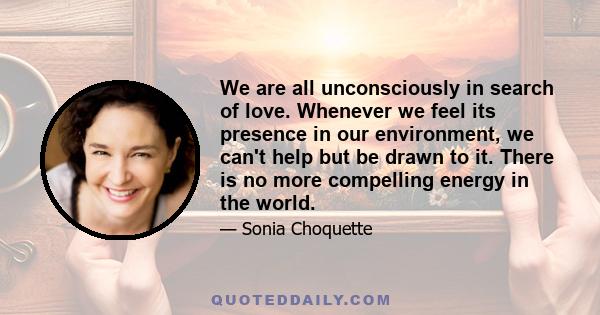 We are all unconsciously in search of love. Whenever we feel its presence in our environment, we can't help but be drawn to it. There is no more compelling energy in the world.