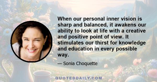 When our personal inner vision is sharp and balanced, it awakens our ability to look at life with a creative and positive point of view. It stimulates our thirst for knowledge and education in every possible way.