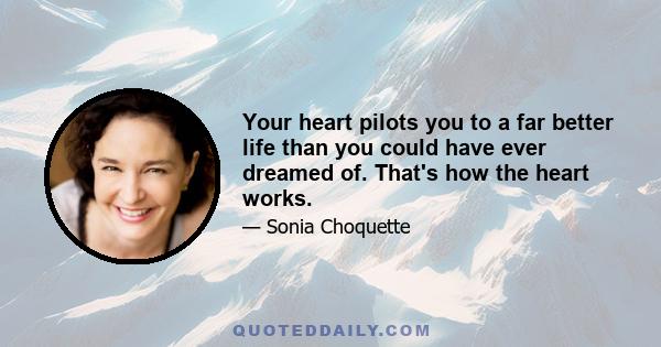 Your heart pilots you to a far better life than you could have ever dreamed of. That's how the heart works.