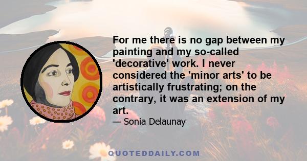 For me there is no gap between my painting and my so-called 'decorative' work. I never considered the 'minor arts' to be artistically frustrating; on the contrary, it was an extension of my art.