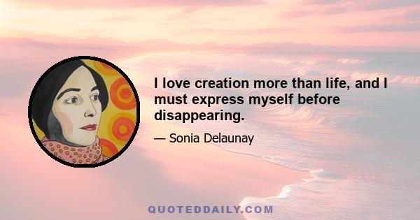 I love creation more than life, and I must express myself before disappearing.