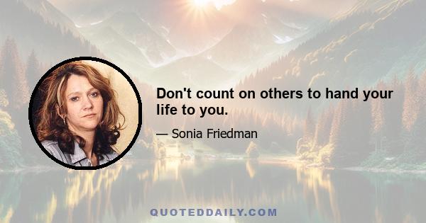 Don't count on others to hand your life to you.