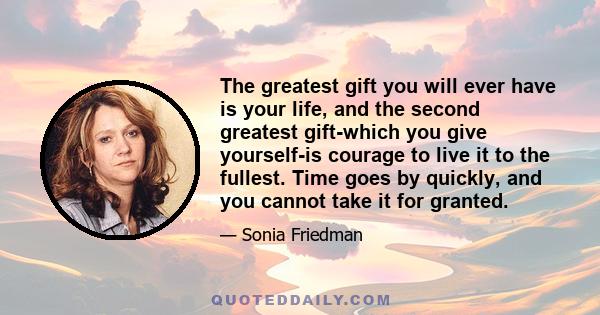 The greatest gift you will ever have is your life, and the second greatest gift-which you give yourself-is courage to live it to the fullest. Time goes by quickly, and you cannot take it for granted.