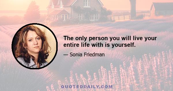 The only person you will live your entire life with is yourself.