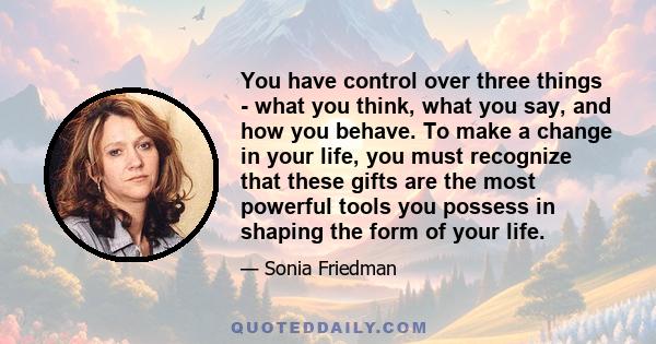 You have control over three things - what you think, what you say, and how you behave. To make a change in your life, you must recognize that these gifts are the most powerful tools you possess in shaping the form of