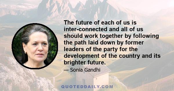 The future of each of us is inter-connected and all of us should work together by following the path laid down by former leaders of the party for the development of the country and its brighter future.