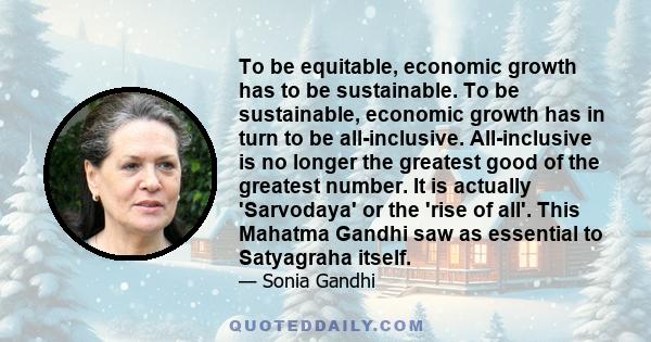 To be equitable, economic growth has to be sustainable. To be sustainable, economic growth has in turn to be all-inclusive. All-inclusive is no longer the greatest good of the greatest number. It is actually 'Sarvodaya' 