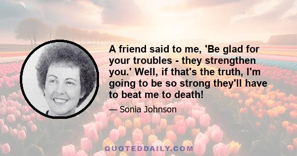 A friend said to me, 'Be glad for your troubles - they strengthen you.' Well, if that's the truth, I'm going to be so strong they'll have to beat me to death!