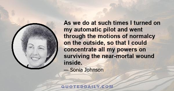 As we do at such times I turned on my automatic pilot and went through the motions of normalcy on the outside, so that I could concentrate all my powers on surviving the near-mortal wound inside.