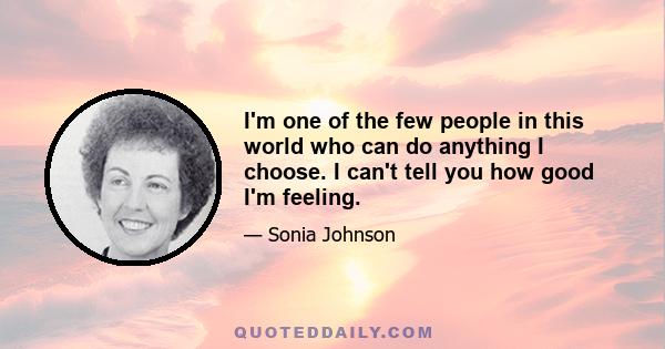 I'm one of the few people in this world who can do anything I choose. I can't tell you how good I'm feeling.