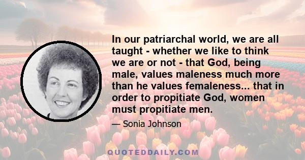 In our patriarchal world, we are all taught - whether we like to think we are or not - that God, being male, values maleness much more than he values femaleness... that in order to propitiate God, women must propitiate