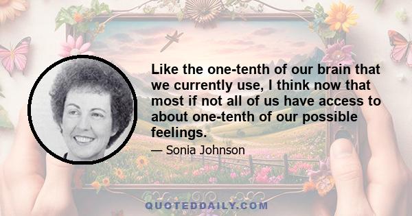 Like the one-tenth of our brain that we currently use, I think now that most if not all of us have access to about one-tenth of our possible feelings.