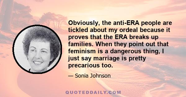 Obviously, the anti-ERA people are tickled about my ordeal because it proves that the ERA breaks up families. When they point out that feminism is a dangerous thing, I just say marriage is pretty precarious too.