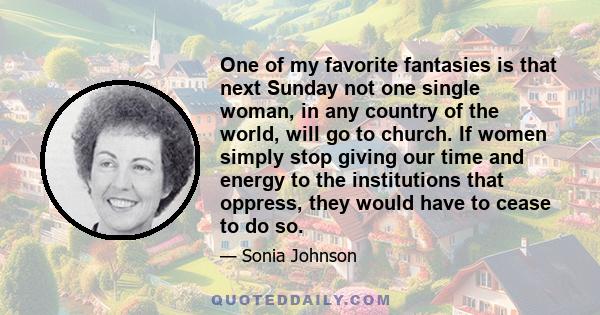 One of my favorite fantasies is that next Sunday not one single woman, in any country of the world, will go to church. If women simply stop giving our time and energy to the institutions that oppress, they would have to 