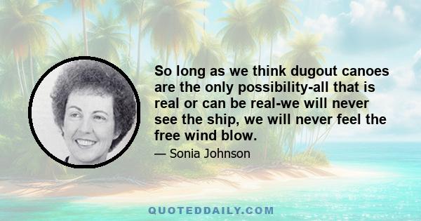 So long as we think dugout canoes are the only possibility-all that is real or can be real-we will never see the ship, we will never feel the free wind blow.