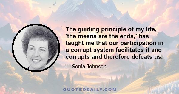 The guiding principle of my life, 'the means are the ends,' has taught me that our participation in a corrupt system facilitates it and corrupts and therefore defeats us.