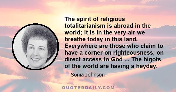 The spirit of religious totalitarianism is abroad in the world; it is in the very air we breathe today in this land. Everywhere are those who claim to have a corner on righteousness, on direct access to God ... The