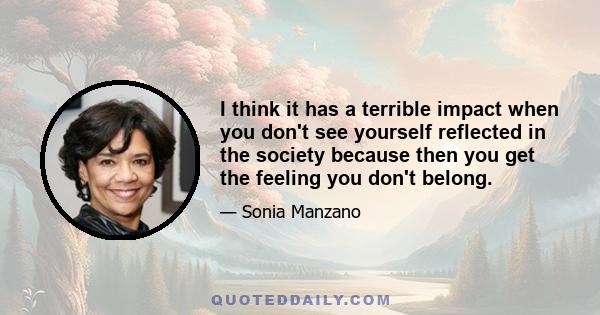 I think it has a terrible impact when you don't see yourself reflected in the society because then you get the feeling you don't belong.