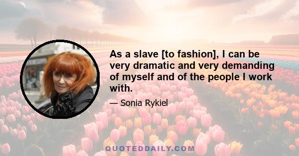 As a slave [to fashion], I can be very dramatic and very demanding of myself and of the people I work with.