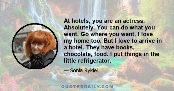 At hotels, you are an actress. Absolutely. You can do what you want. Go where you want. I love my home too. But I love to arrive in a hotel. They have books, chocolate, food. I put things in the little refrigerator.