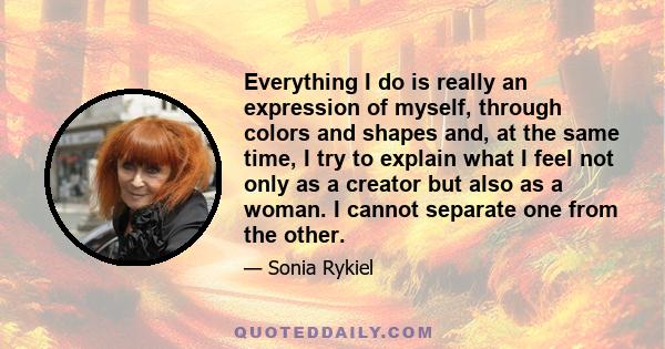 Everything I do is really an expression of myself, through colors and shapes and, at the same time, I try to explain what I feel not only as a creator but also as a woman. I cannot separate one from the other.