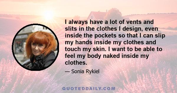 I always have a lot of vents and slits in the clothes I design, even inside the pockets so that I can slip my hands inside my clothes and touch my skin. I want to be able to feel my body naked inside my clothes.