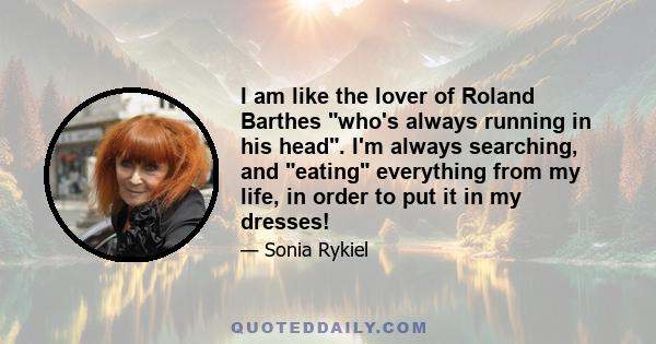 I am like the lover of Roland Barthes who's always running in his head. I'm always searching, and eating everything from my life, in order to put it in my dresses!