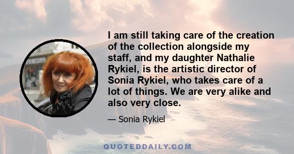 I am still taking care of the creation of the collection alongside my staff, and my daughter Nathalie Rykiel, is the artistic director of Sonia Rykiel, who takes care of a lot of things. We are very alike and also very