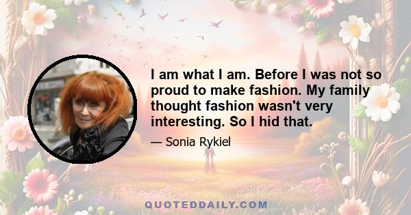 I am what I am. Before I was not so proud to make fashion. My family thought fashion wasn't very interesting. So I hid that.