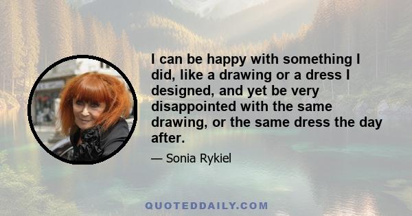 I can be happy with something I did, like a drawing or a dress I designed, and yet be very disappointed with the same drawing, or the same dress the day after.