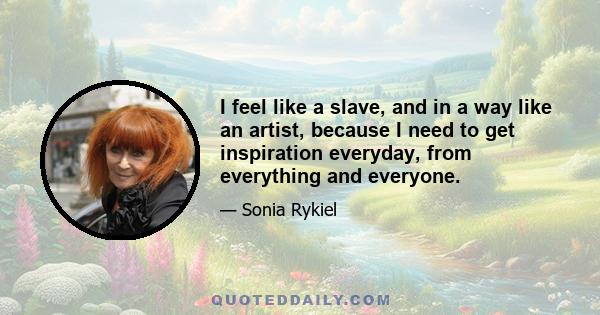 I feel like a slave, and in a way like an artist, because I need to get inspiration everyday, from everything and everyone.