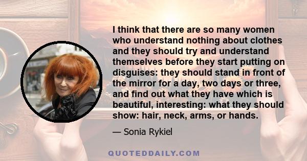 I think that there are so many women who understand nothing about clothes and they should try and understand themselves before they start putting on disguises: they should stand in front of the mirror for a day, two