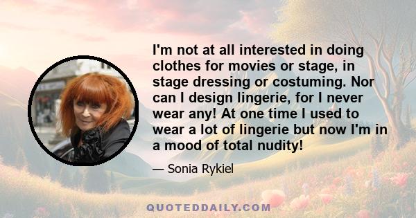 I'm not at all interested in doing clothes for movies or stage, in stage dressing or costuming. Nor can I design lingerie, for I never wear any! At one time I used to wear a lot of lingerie but now I'm in a mood of